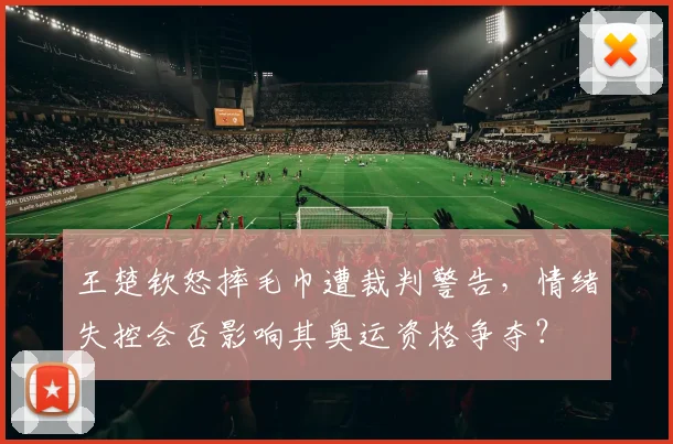 王楚钦怒摔毛巾遭裁判警告，情绪失控会否影响其奥运资格争夺？
