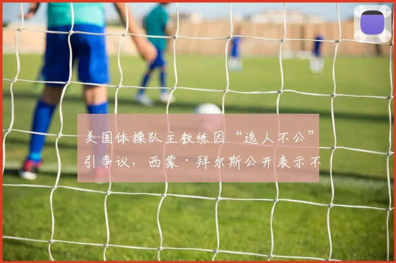 美国体操队主教练因“选人不公”引争议，西蒙·拜尔斯公开表示不满