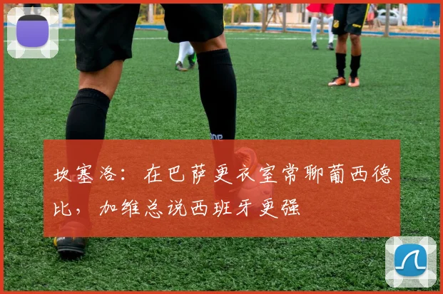 坎塞洛:在巴萨更衣室常聊葡西德比,加维总说西班牙更强