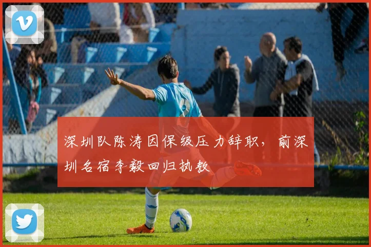 深圳队陈涛因保级压力辞职,前深圳名宿李毅回归执教