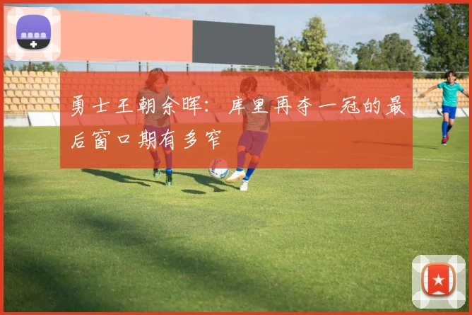 勇士王朝余晖：库里再夺一冠的最后窗口期有多窄