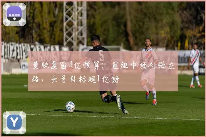 曼联夏窗3亿预算：重组中场补强左路，头号目标超1亿镑
