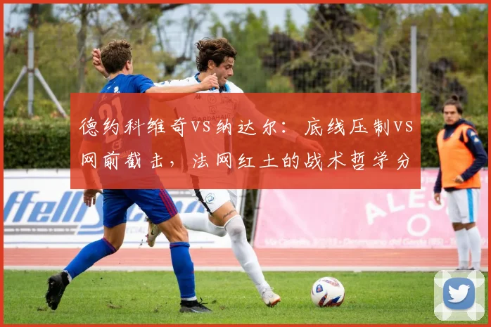 德约科维奇vs纳达尔：底线压制vs网前截击，法网红土的战术哲学分化