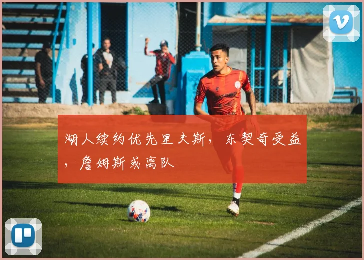 湖人续约优先里夫斯，东契奇受益，詹姆斯或离队